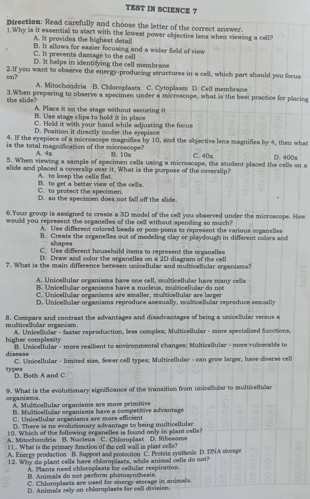 TEST IN SCIENCE 7
Direction: Read carefully and choose the letter of the correct answer.
1.Why is it essential to start with the lowest power objective lens when viewing a cell?
A. It provides the highest detail
B. It allows for easier focusing and a wider field of view
C. It prevents damage to the cell
D. It helps in identifying the cell membrane
2.If you want to observe the energy-producing structures in a cell, which part should you focus
on?
A. Mitochondria B. Chloroplasts C. Cytoplasm D. Cell membrane
3.When preparing to observe a specimen under a microscope, what is the best practice for placing
the slide?
A. Place it on the stage without securing it
B. Use stage clips to hold it in place
C. Hold it with your hand while adjusting the focus
D. Position it directly under the eyepiece
4. If the eyepiece of a microscope magnifies by 10, and the objective lens magnifies by 4, then what
is the total magnification of the microscope? D. 400x
A. 4x B. 10x C. 40x
5. When viewing a sample of specimen cells using a microscope, the student placed the cells on a
slide and placed a coverslip over it. What is the purpose of the coverslip?
A. to keep the cells flat.
B. to get a better view of the cells.
C. to protect the specimen.
D. so the specimen does not fall off the slide.
6.Your group is assigned to create a 3D model of the cell you observed under the microscope. How
would you represent the organelles of the cell without spending so much?
A. Use different colored beads or pom-poms to represent the various organelles
B. Create the organelles out of modeling clay or playdough in different colors and
shapes
C. Use different household items to represent the organelles
D. Draw and color the organelles on a 2D diagram of the cell
7. What is the main difference between unicellular and multicellular organisms? a
A. Unicellular organisms have one cell, multicellular have many cells
B. Unicellular organisms have a nucleus, multicellular do not
C. Unicellular organisms are smaller, multicellular are larger
D. Unicellular organisms reproduce asexually, multicellular reproduce sexually
8. Compare and contrast the advantages and disadvantages of being a unicellular versus a
multicellular organism
A. Unicellular - faster reproduction, less complex; Multicellular - more specialized functions,
higher complexity
B. Unicellular - more resilient to environmental changes; Multicellular - more vulnerable to
disease
C. Unicellular - limited size, fewer cell types; Multicellular - can grow larger, have diverse cell
types
D. Both A and C
9. What is the evolutionary significance of the transition from unicellular to multicellular
organisms.
A. Multicellular organisms are more primitive
B. Multicellular organisms have a competitive advantage
C. Unicellular organisms are more efficient
D. There is no evolutionary advantage to being multicellular
10. Which of the following organelles is found only in plant cells?
A. Mitochondria B. Nucleus C. Chloroplast D. Ribosome
11.. What is the primary function of the cell wall in plant cells?
A. Energy production B. Support and protection C. Protein synthesis D. DNA storage
12. Why do plant cells have chloroplasts, while animal cells do not?
A. Plants need chloroplasts for cellular respiration.
B. Animals do not perform photosynthesis.
C. Chloroplasts are used for energy storage in animals.
D. Animals rely on chloroplasts for cell division.