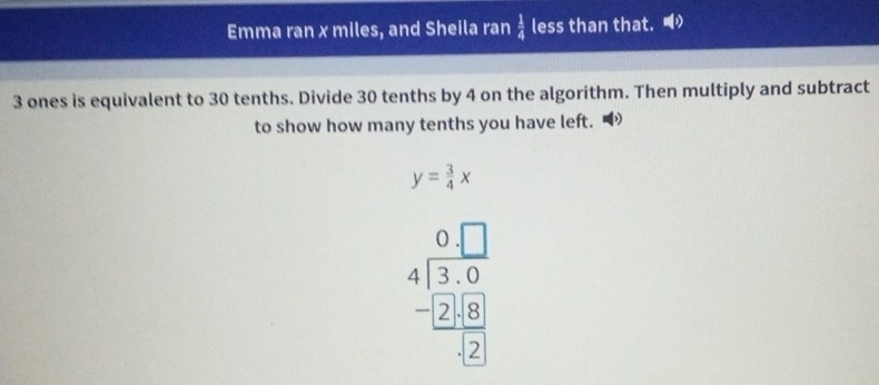 Emma ran x miles, and Sheila ran  1/4  C SS than that.
3 ones is equivalent to 30 tenths. Divide 30 tenths by 4 on the algorithm. Then multiply and subtract 
to show how many tenths you have left. “
y= 3/4 x
beginarrayr 0□  4encloselongdiv 30 -□ 2□ 8 hline □ 2endarray