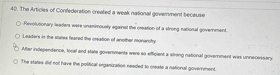 The Articles of Confederation created a weak national government because
-Revolutionary leaders were unanimously against the creation of a strong national government.
Leaders in the states feared the creation of another monarchy.
After independence, local and state governments were so efficient a strong national government was unnecessary.
The states did not have the political organization needed to create a national government.