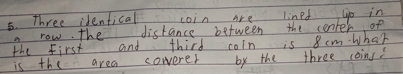 Three identical coin are lined gp in 
a row. the distance between the center of 
the first and third coin is 8 cm wher 
is the area cowerer by the three coins?