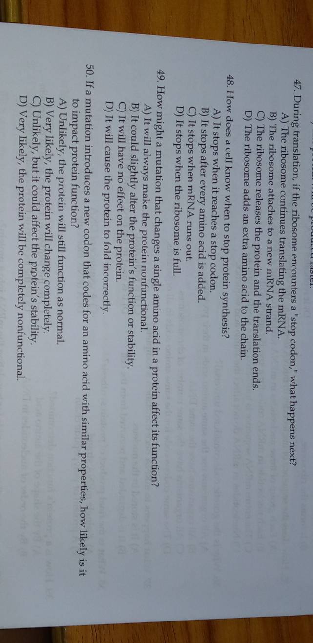 During translation, if the ribosome encounters a "stop codon," what happens next?
A) The ribosome continues translating the mRNA.
B) The ribosome attaches to a new mRNA strand.
C) The ribosome releases the protein and the translation ends.
D) The ribosome adds an extra amino acid to the chain.
48. How does a cell know when to stop protein synthesis?
A) It stops when it reaches a stop codon.
B) It stops after every amino acid is added.
C) It stops when mRNA runs out.
D) It stops when the ribosome is full.
49. How might a mutation that changes a single amino acid in a protein affect its function?
A) It will always make the protein nonfunctional.
B) It could slightly alter the protein’s function or stability.
C) It will have no effect on the protein.
D) It will cause the protein to fold incorrectly.
50. If a mutation introduces a new codon that codes for an amino acid with similar properties, how likely is it
to impact protein function?
A) Unlikely, the protein will still function as normal.
B) Very likely, the protein will change completely.
C) Unlikely, but it could affect the protein’s stability.
D) Very likely, the protein will be completely nonfunctional.