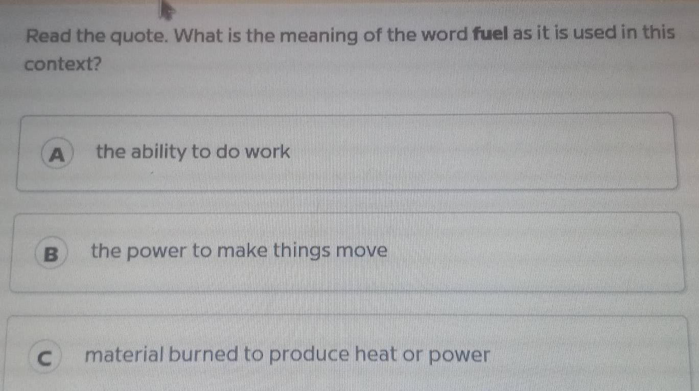 Read the quote. What is the meaning of the word fuel as it is used in this
context?
A the ability to do work
B the power to make things move
C) material burned to produce heat or power