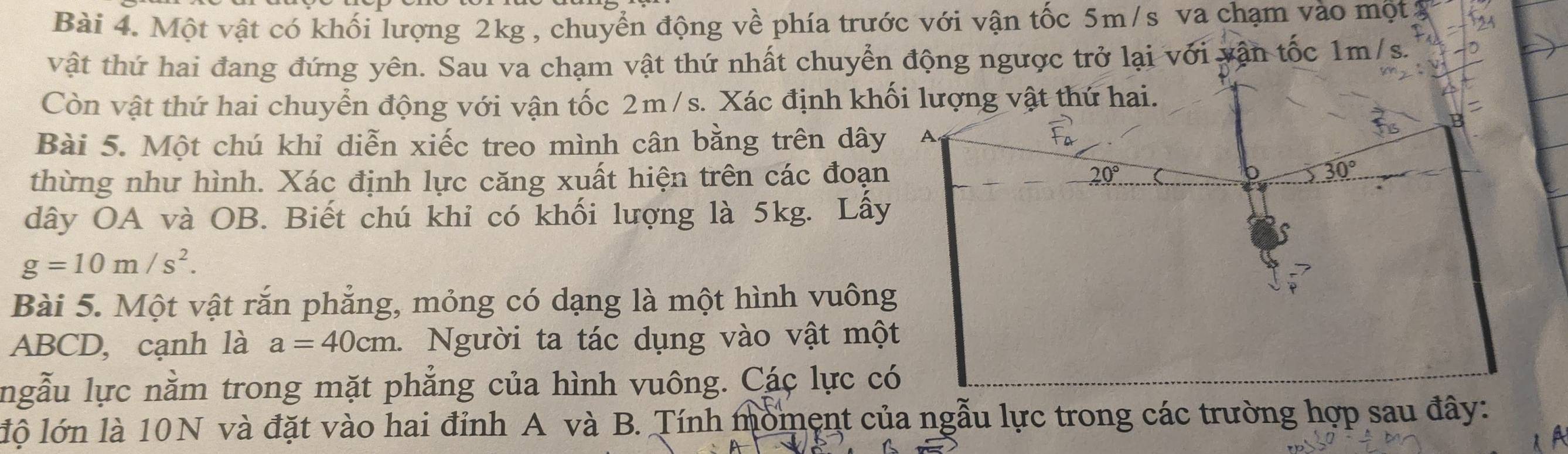 Một vật có khối lượng 2kg , chuyển động về phía trước với vận tốc 5m/s va chạm vào một
vật thứ hai đang đứng yên. Sau va chạm vật thứ nhất chuyển động ngược trở lại với vận tốc 1m/s.
Còn vật thứ hai chuyển động với vận tốc 2m/s. Xác định kh
Bài 5. Một chú khỉ diễn xiếc treo mình cân bằng trên dây
thừng như hình. Xác định lực căng xuất hiện trên các đoạn
dây OA và OB. Biết chú khỉ có khối lượng là 5kg. Lấy
g=10m/s^2.
Bài 5. Một vật rắn phẳng, mỏng có dạng là một hình vuôn
ABCD, cạnh là a=40cm. Người ta tác dụng vào vật mộ
ngẫu lực nằm trong mặt phẳng của hình vuông. Các lực c
lộ lớn là 10N và đặt vào hai đỉnh A và B. Tính moment của ngẫu lực trong các trường hợp sau đây: