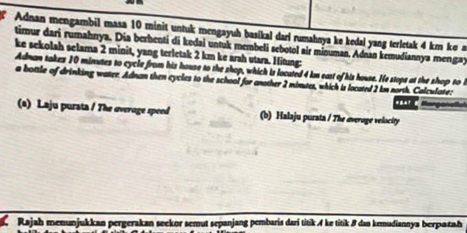 Adnan mengambil masa 10 minit untuk mengayuh basikal dari rumahnya ke kedal yang terletak 4 km ke 
timur dari rumahnya. Dia berhenti di kedai untuk membeli sebotol air minuman. Adnan kemudiannya mengay 
ke sekolah selama 2 minit, yang terletak 2 km ke arah utara. Hitung: 
Adnan takes 10 minutes to cycle from his house to the shop, which is located 4 km east of his house. He stops at the shop to i 
a bottle of drinking water. Adnan then cycles to the school for another 2 minutes, which is located 2 km north. Calculate: 
(s) Laju purata / The overoge speed (b) Halaju purata / The average velocity 
Rajah menunjukkan pergerakan seekor semut sepanjang pembaris dari titik ke titik 8 dan kemudiannya berparah