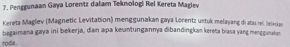 Penggunaan Gaya Lorentz dalam Teknologi Rel Kereta Maglev 
Kereta Maglev (Magnetic Levitation) menggunakan gaya Lorentz untuk melayang di atas rel. Jelaskan 
bagaimana gaya ini bekerja, dan apa keuntungannya dibandingkan kereta biasa yang menggunakan 
roda.