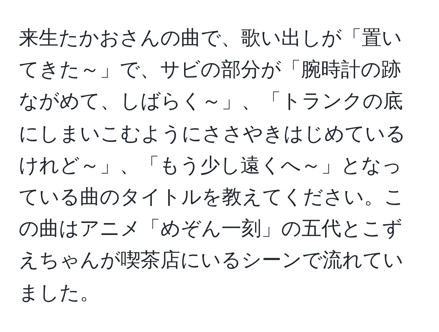 来生たかおさんの曲で、歌い出しが「置いてきた～」で、サビの部分が「腕時計の跡ながめて、しばらく～」、「トランクの底にしまいこむようにささやきはじめているけれど～」、「もう少し遠くへ～」となっている曲のタイトルを教えてください。この曲はアニメ「めぞん一刻」の五代とこずえちゃんが喫茶店にいるシーンで流れていました。