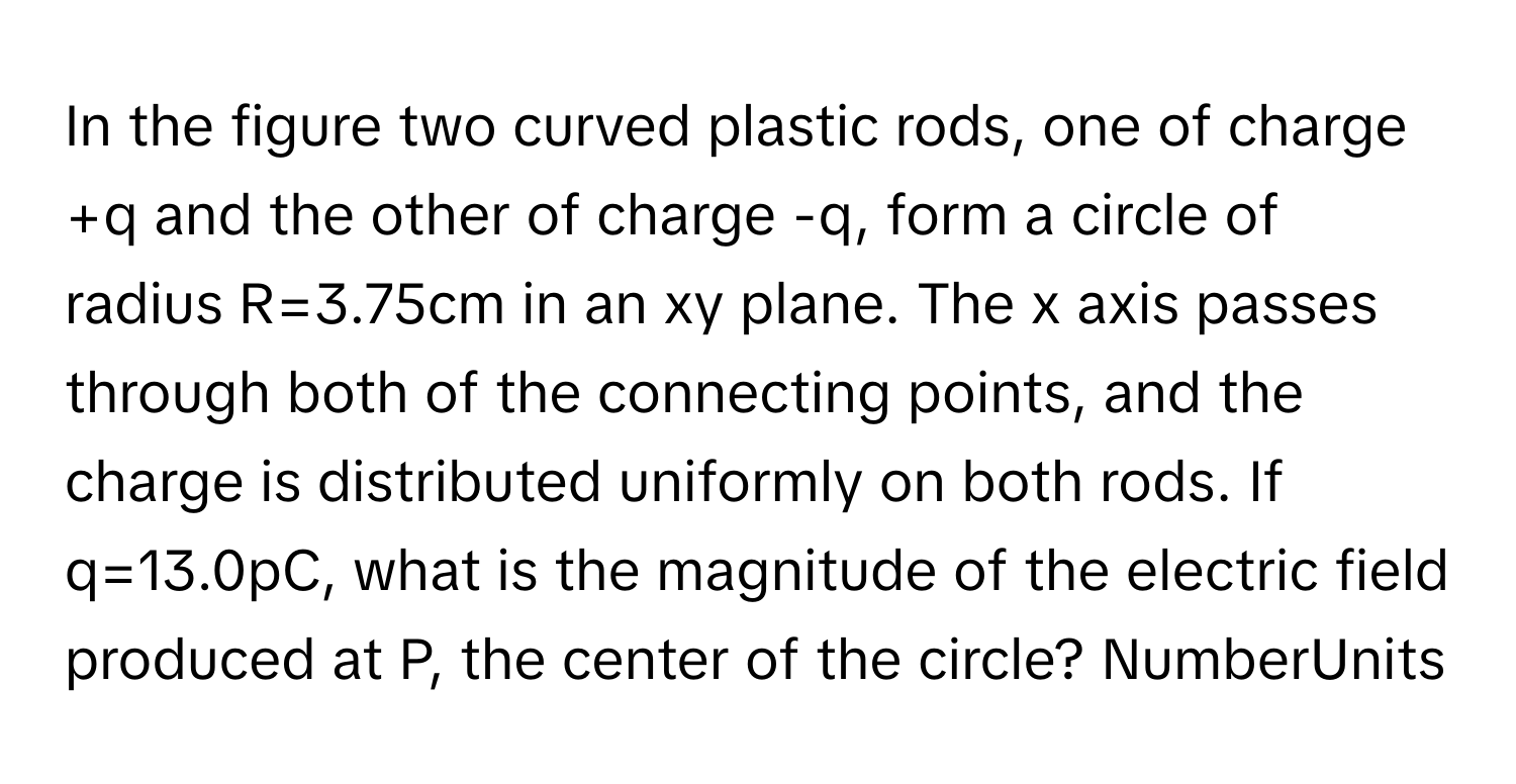 In the figure two curved plastic rods, one of charge +q and the other of charge -q, form a circle of radius R=3.75cm in an xy plane. The x axis passes through both of the connecting points, and the charge is distributed uniformly on both rods. If q=13.0pC, what is the magnitude of the electric field produced at P, the center of the circle? NumberUnits