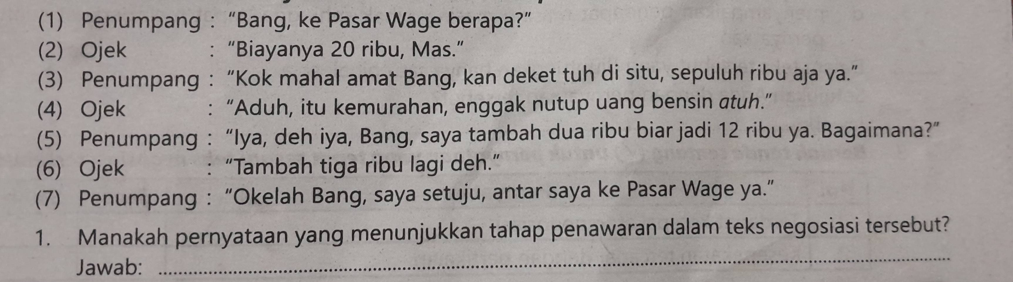 (1) Penumpang : “Bang, ke Pasar Wage berapa?” 
(2) Ojek : “Biayanya 20 ribu, Mas.” 
(3) Penumpang :“Kok mahal amat Bang, kan deket tuh di situ, sepuluh ribu aja ya.” 
(4) Ojek : “Aduh, itu kemurahan, enggak nutup uang bensin atuh.” 
(5) Penumpang : “Iya, deh iya, Bang, saya tambah dua ribu biar jadi 12 ribu ya. Bagaimana?” 
(6) Ojek : “Tambah tiga ribu lagi deh.” 
(7) Penumpang : “Okelah Bang, saya setuju, antar saya ke Pasar Wage ya.” 
_ 
1. Manakah pernyataan yang menunjukkan tahap penawaran dalam teks negosiasi tersebut? 
Jawab: