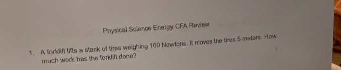 Physical Science Energy CFA Review 
1. A forklift lifts a stack of tires weighing 100 Newtons. It moves the tires 5 meters. How 
much work has the forklift done?