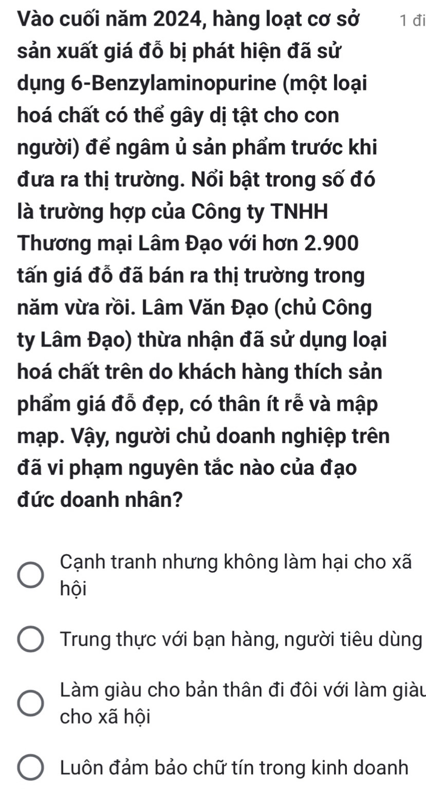 Vào cuối năm 2024, hàng loạt cơ sở 1 đi
sản xuất giá đỗ bị phát hiện đã sử
dụng 6 -Benzylaminopurine (một loại
hoá chất có thể gây dị tật cho con
người) để ngâm ủ sản phẩm trước khi
đưa ra thị trường. Nổi bật trong số đó
là trường hợp của Công ty TNHH
Thương mại Lâm Đạo với hơn 2.900
tấn giá đỗ đã bán ra thị trường trong
năm vừa rồi. Lâm Văn Đạo (chủ Công
ty Lâm Đạo) thừa nhận đã sử dụng loại
hoá chất trên do khách hàng thích sản
phẩm giá đỗ đẹp, có thân ít rễ và mập
mạp. Vậy, người chủ doanh nghiệp trên
đã vi phạm nguyên tắc nào của đạo
đức doanh nhân?
Cạnh tranh nhưng không làm hại cho xã
hội
Trung thực với bạn hàng, người tiêu dùng
Làm giàu cho bản thân đi đôi với làm giàu
cho xã hội
Luôn đảm bảo chữ tín trong kinh doanh