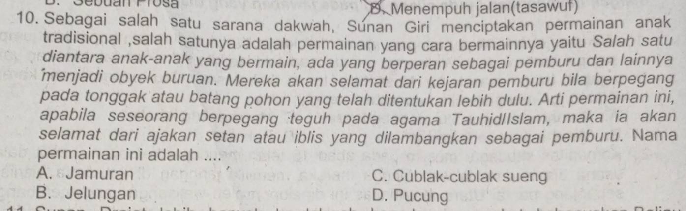 Sebuan Prosa
D. Menempuh jalan(tasawuf)
10. Sebagai salah satu sarana dakwah, Súnan Giri menciptakan permainan anak
tradisional ,salah satunya adalah permainan yang cara bermainnya yaitu Salah satu
diantara anak-anak yang bermain, ada yang berperan sebagai pemburu dan lainnya
menjadi obyek buruan. Mereka akan selamat dari kejaran pemburu bila berpegang
pada tonggak atau batang pohon yang telah ditentukan lebih dulu. Arti permainan ini,
apabila seseorang berpegang teguh pada agama Tauhid/Islam, maka ia akan
selamat dari ajakan setan atau iblis yang dilambangkan sebagai pemburu. Nama
permainan ini adalah ....
A. Jamuran C. Cublak-cublak sueng
B. Jelungan D. Pucung