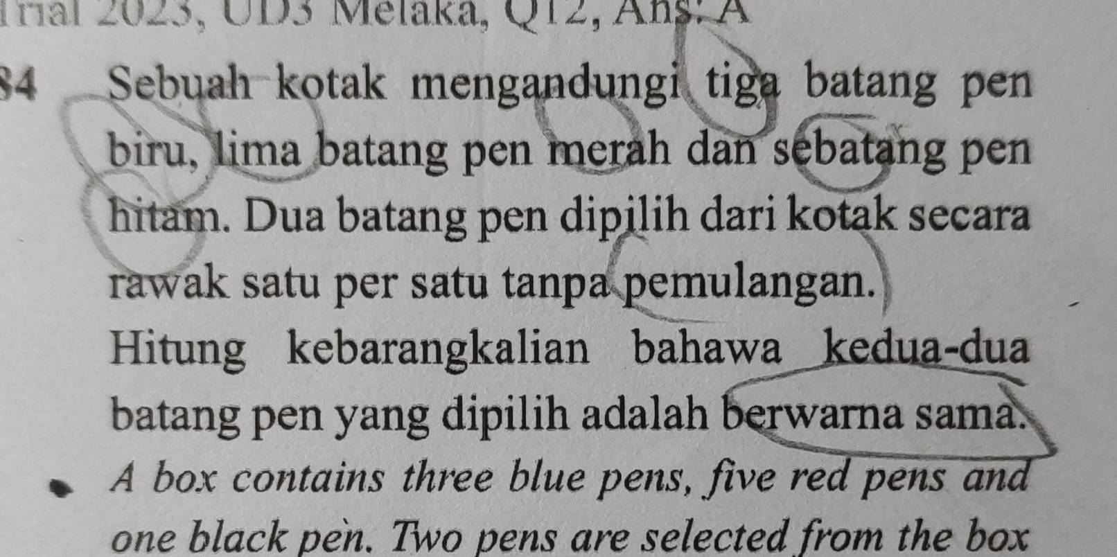 Tral 2023, UD3 Melaka, Q12, Anş: A 
84 Sebuah kotak mengandungi tiga batang pen 
biru, lima batang pen merah dan sebatang pen 
hitam. Dua batang pen dipilih dari kotak secara 
rawak satu per satu tanpa pemulangan. 
Hitung kebarangkalian bahawa kedua-dua 
batang pen yang dipilih adalah berwarna sama. 
A box contains three blue pens, five red pens and 
one black pen. Two pens are selected from the box