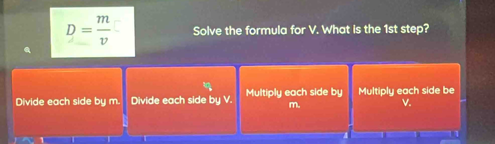 D= m/v  Solve the formula for V. What is the 1st step?
Divide each side by m. Divide each side by V. Multiply each side by Multiply each side be
m.
V.