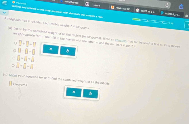 Decimals 
Learn 
securlypass Flexi - A FRE.. 38/25 as a d... 
Writing and solving a one-step equation with decimals that models a real-.. 
MATH 8_30.. . 
A magician has 4 rabbits. Each rabbit weighs 2.4 kilograms.
1/5 T 
(a) Let w be the combined weight of all the rabbits (in kilograms). Write an equation that can be used to find w. First choose 
an appropriate form. Then fill in the blanks with the letter w and the numbers 4 and 2.4.
□ +□ =□
□ -□ =□ ×
□ * □ =□
□ / □ =□
(b) Solve your equation for w to find the combined weight of all the rabbits.
kilograms
×