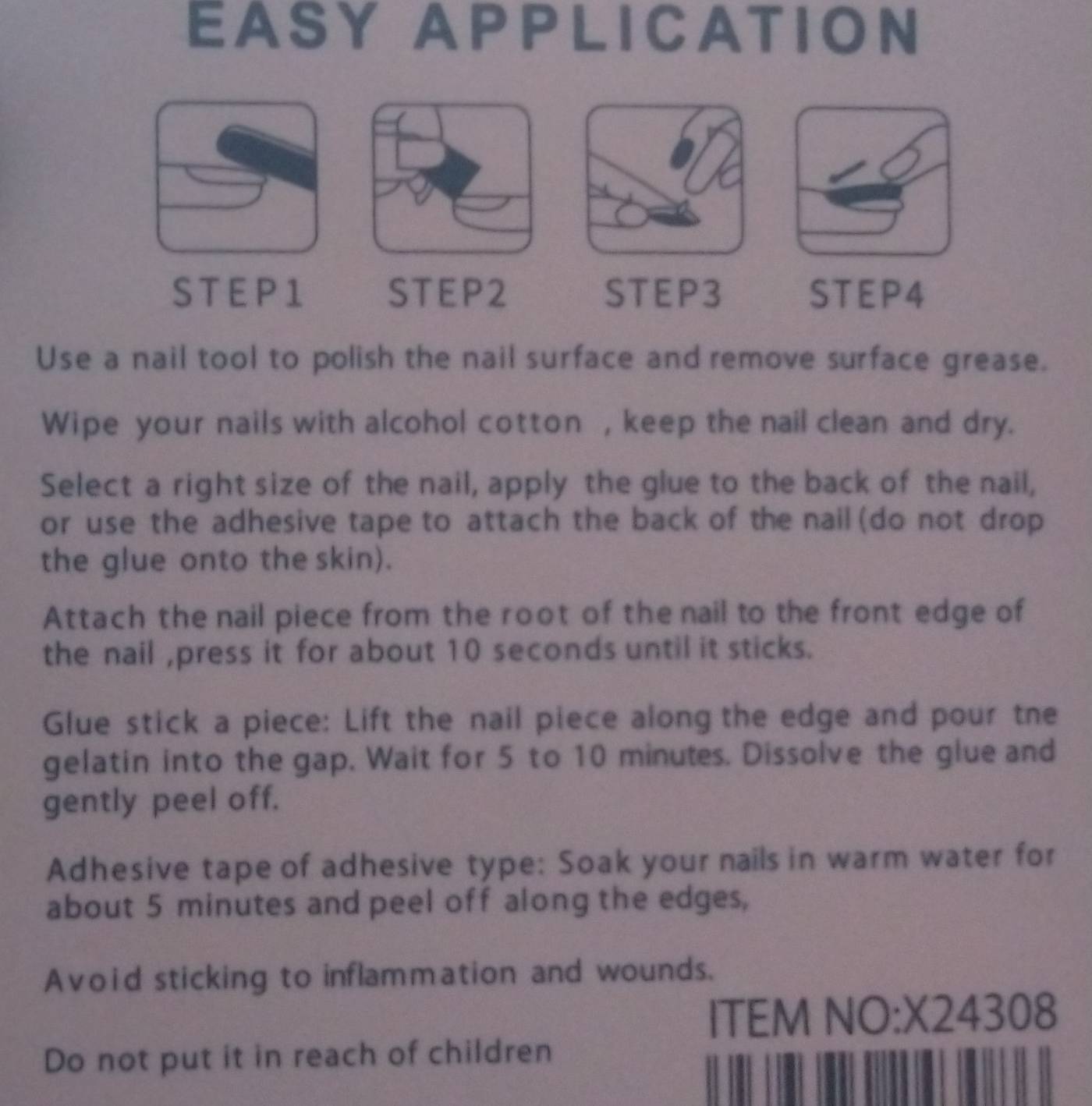 EASY APPLICATION 
ST E P 1 STEP2 STEP3 STEP4 
Use a nail tool to polish the nail surface and remove surface grease. 
Wipe your nails with alcohol cotton , keep the nail clean and dry. 
Select a right size of the nail, apply the glue to the back of the nail, 
or use the adhesive tape to attach the back of the nail (do not drop 
the glue onto the skin). 
Attach the nail piece from the root of the nail to the front edge of 
the nail ,press it for about 10 seconds until it sticks. 
Glue stick a piece: Lift the nail piece along the edge and pour tne 
gelatin into the gap. Wait for 5 to 10 minutes. Dissolve the glue and 
gently peel off. 
Adhesive tape of adhesive type: Soak your nails in warm water for 
about 5 minutes and peel off along the edges, 
Avoid sticking to inflammation and wounds. 
ITEM NO:X24308 
Do not put it in reach of children