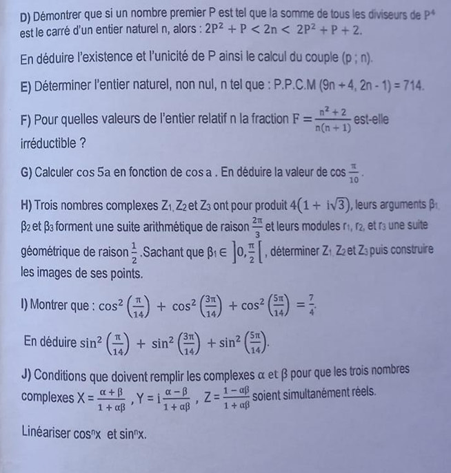 Démontrer que si un nombre premier P est tel que la somme de tous les diviseurs de P^4
est le carré d'un entier naturel n, alors : 2P^2+P<2n<2P^2+P+2.
En déduire l'existence et l'unicité de P ainsi le calcul du couple (p;n).
E) Déterminer l'entier naturel, non nul, n tel que : P.P.C.M (9n+4,2n-1)=714.
F) Pour quelles valeurs de l'entier relatif n la fraction F= (n^2+2)/n(n+1)  est-elle
irréductible ?
G) Calculer cos 5a en fonction de cos a. En déduire la valeur de cos  π /10 .
H) Trois nombres complexes Z_1,Z_2 et Z_3 ont pour produit 4(1+isqrt(3)) , leurs arguments β
x- et beta _3 forment une suite arithmétique de raison  2π /3  et leurs modules f_1 r_2 , et r³ une suite
géométrique de raison  1/2 .Sachant que beta _1∈ ]0, π /2 [ , déterminer Z_1,Z_2 et Z_3 puis construire
les images de ses points.
I) Montrer que : cos^2( π /14 )+cos^2( 3π /14 )+cos^2( 5π /14 )= 7/4 .
En déduire sin^2( π /14 )+sin^2( 3π /14 )+sin^2( 5π /14 ).
J) Conditions que doivent remplir les complexes α et β pour que les trois nombres
complexes X= (alpha +beta )/1+alpha beta  ,Y=i (alpha -beta )/1+alpha beta  ,Z= (1-alpha beta )/1+alpha beta   soient simultanément réels.
Linéariser cos^nx et sin^nx.