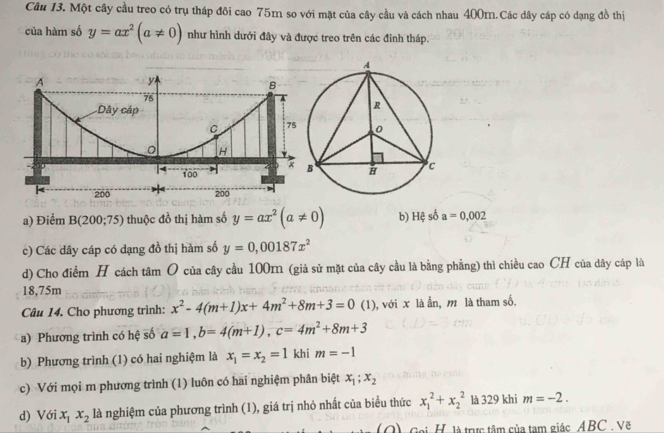 Một cây cầu treo có trụ tháp đôi cao 75m so với mặt của cây cầu và cách nhau 400m.Các dây cáp có dạng đồ thị 
của hàm số y=ax^2(a!= 0) như hình dưới đây và được treo trên các đinh tháp. 
a) Điểm B(200;75) thuộc đồ thị hàm số y=ax^2(a!= 0) b) Hệ số a=0,002
c) Các dây cáp có dạng đồ thị hàm số y=0,00187x^2
d) Cho điểm H cách tâm O của cây cầu 100m (giả sử mặt của cây cầu là bằng phẳng) thì chiều cao CH của dây cáp là
18,75m
Câu 14. Cho phương trình: x^2-4(m+1)x+4m^2+8m+3=0(1 (1), với x là ẫn, m là tham số. 
a) Phương trình có hệ số a=1, b=4(m+1), c=4m^2+8m+3
b) Phương trình (1) có hai nghiệm là x_1=x_2=1 khi m=-1
c) Với mọi m phương trình (1) luôn có hai nghiệm phân biệt x_1; x_2
d) Với x_1x_2 là nghiệm của phương trình (1), giá trị nhỏ nhất của biều thức x_1^2+x_2^2 là 329 khi m=-2. 
(Q) Goi H. là trực tâm của tạm giác ABC. Vẽ