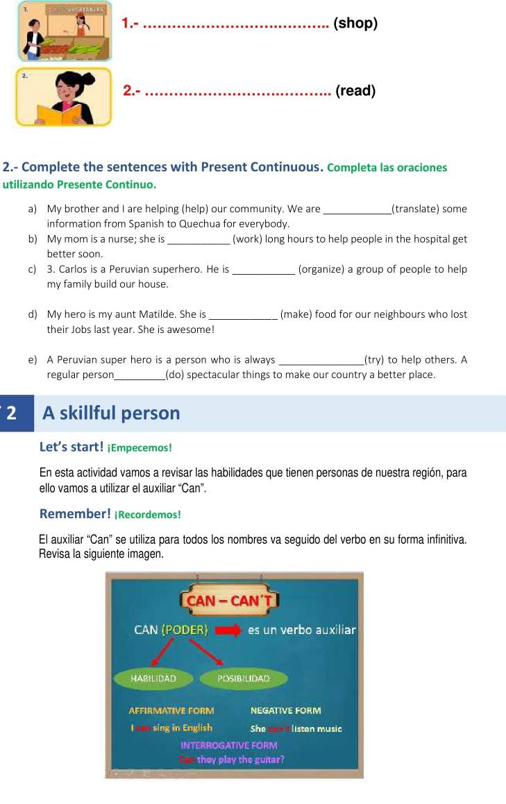 1.-_ (shop) 
2. 
2.- _(read) 
2.- Complete the sentences with Present Continuous. Completa las oraciones 
utilizando Presente Continuo. 
a) My brother and I are helping (help) our community. We are_ (translate) some 
information from Spanish to Quechua for everybody. 
b) My mom is a nurse; she is _(work) long hours to help people in the hospital get 
better soon. 
c) 3. Carlos is a Peruvian superhero. He is _(organize) a group of people to help 
my family build our house. 
d) My hero is my aunt Matilde. She is_ (make) food for our neighbours who lost 
their Jobs last year. She is awesome! 
e) A Peruvian super hero is a person who is always _(try) to help others. A 
regular person_ (do) spectacular things to make our country a better place. 
2 A skillful person 
Let's start! ¡Empecemos! 
En esta actividad vamos a revisar las habilidades que tienen personas de nuestra región, para 
ello vamos a utilizar el auxiliar “Can”. 
Remember! ¡Recordemos! 
El auxiliar “Can” se utiliza para todos los nombres va seguido del verbo en su forma infinitiva. 
Revisa la siguiente imagen.