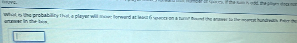 move. 
t humber of spaces. If the sum is odd, the player does not 
What is the probability that a player will move forward at least 6 spaces on a turn? Round the answer to the nearest hundredth. Enter the 
answer in the box.