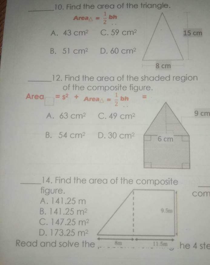 Find the area of the triangle.
_
Area_△ = 1/2 bh
A. 43cm^2 C. 59cm^2
B. 51cm^2 D. 60cm^2
_12. Find the area of the shaded region
of the composite figure.
Area □ =s^2+Area_△ = 1/2 bh=
A. 63cm^2 C. 49cm^2 9 cm
B. 54cm^2 D. 30cm^2
_14. Find the area of the composite
_
figure.com
A. 141.25 m
B. 141.25m^2
C. 147.25m^2
D. 173.25m^2
Read and solve thehe 4 ste