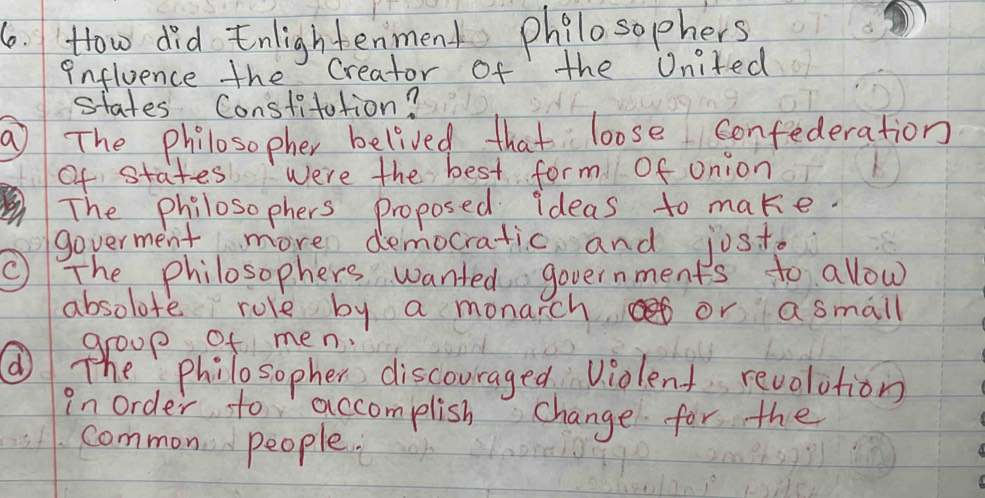 How did Enlightenment philosophers
influence the Creator of the United
states Constitation?
a The philosopher belived that loose confederation
of states were the best form Of onion
The philosophers proposed ideas to make.
goverment more democratic and jost.
C The philosophers wanted governments to allow
absolote role by a monarch or a small
group of men.
( The philosopher discouraged violent revolution
in order to accomplish change for the
common people.