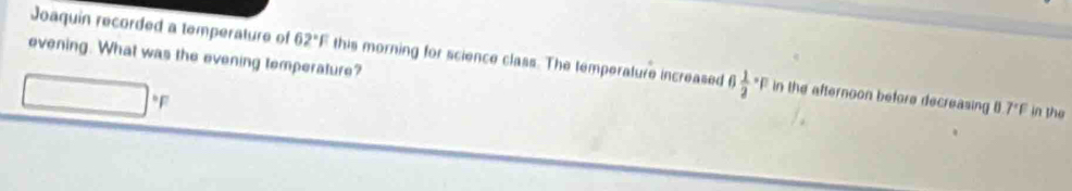 evening. What was the evening temperature? 
Joaquin recorded a temperature of 62°F this morning for science class. The temperature increased frac 12^(1 in the afternoon before decreasing B
F
7^circ)F in the