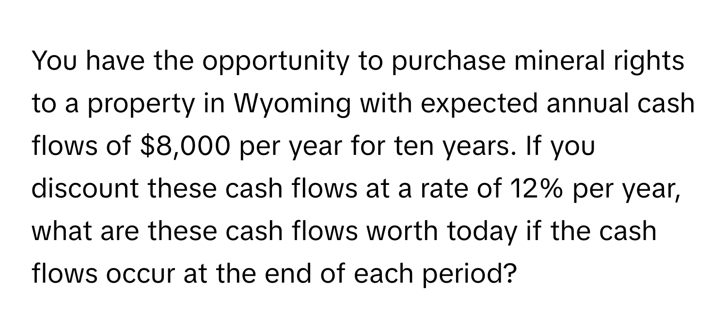 You have the opportunity to purchase mineral rights to a property in Wyoming with expected annual cash flows of $8,000 per year for ten years. If you discount these cash flows at a rate of 12% per year, what are these cash flows worth today if the cash flows occur at the end of each period?