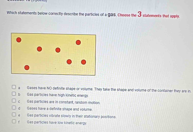 Which statements below correctly describe the particles of a gas. Choose the 3 statements that apply.
a Gases have NO definite shape or volume. They take the shape and volume of the container they are in.
b Gas particles have high kinetic energy.
c Gas particles are in constant, random motion.
d Gases have a definite shape and volume.
e Gas particles vibrate slowly in their stationary positions.
f Gas particles have low kinetic energy.