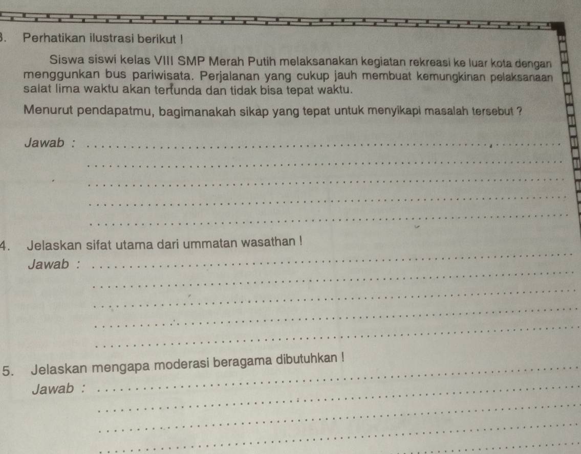 Perhatikan ilustrasi berikut ! 
Siswa siswi kelas VIII SMP Merah Putih melaksanakan kegiatan rekreasi ke luar kota dengan 
menggunkan bus pariwisata. Perjalanan yang cukup jauh membuat kemungkinan pelaksanaan 
salat lima waktu akan tertunda dan tidak bisa tepat waktu. 
Menurut pendapatmu, bagimanakah sikap yang tepat untuk menyikapi masalah tersebut ? 
Jawab :_ 
_ 
_ 
_ 
_ 
_ 
4. Jelaskan sifat utama dari ummatan wasathan ! 
_ 
Jawab : 
_ 
_ 
_ 
5. Jelaskan mengapa moderasi beragama dibutuhkan ! 
Jawab : 
_ 
_ 
_ 
_