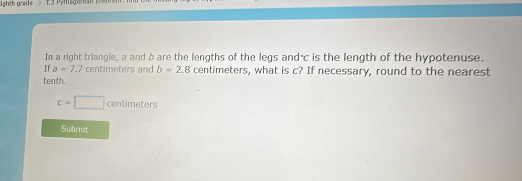 Eighth grade > 1.3 Pythagorean theoren 
In a right triangle, a and b are the lengths of the legs andác is the length of the hypotenuse. 
If a=7.7centimet ers and b=2.8 centimeters, what is c? If necessary, round to the nearest 
tenth.
c=□ centimeters
Submit