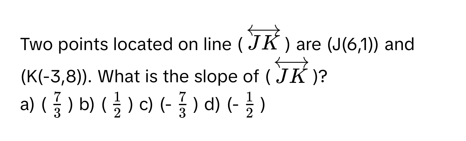 Two points located on line ($overleftrightarrowJK$) are (J(6,1)) and (K(-3,8)). What is the slope of ($overleftrightarrowJK$)?

a) ($ 7/3 $) b) ($ 1/2 $) c) (-$ 7/3 $) d) (-$ 1/2 $)