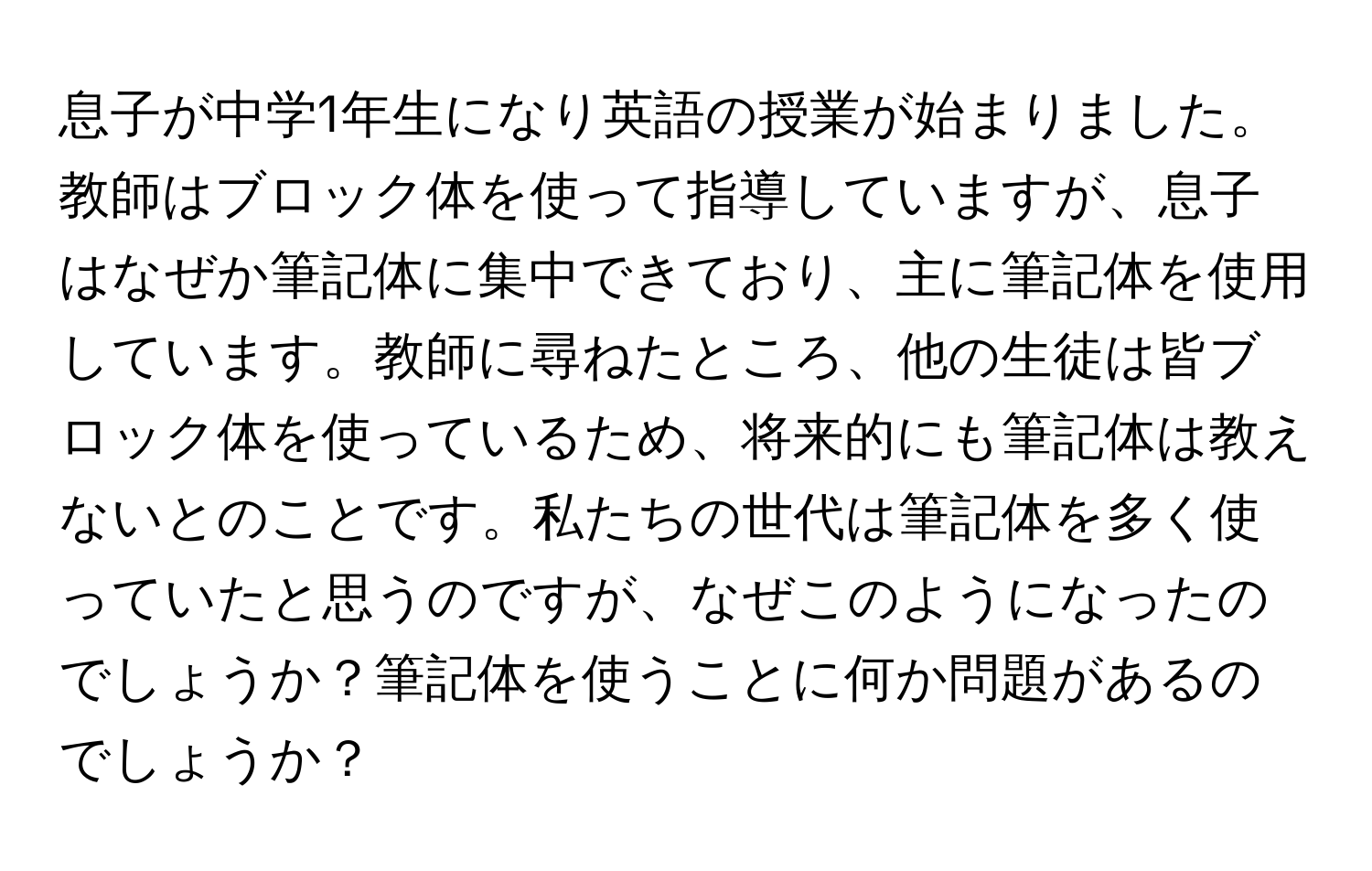 息子が中学1年生になり英語の授業が始まりました。教師はブロック体を使って指導していますが、息子はなぜか筆記体に集中できており、主に筆記体を使用しています。教師に尋ねたところ、他の生徒は皆ブロック体を使っているため、将来的にも筆記体は教えないとのことです。私たちの世代は筆記体を多く使っていたと思うのですが、なぜこのようになったのでしょうか？筆記体を使うことに何か問題があるのでしょうか？