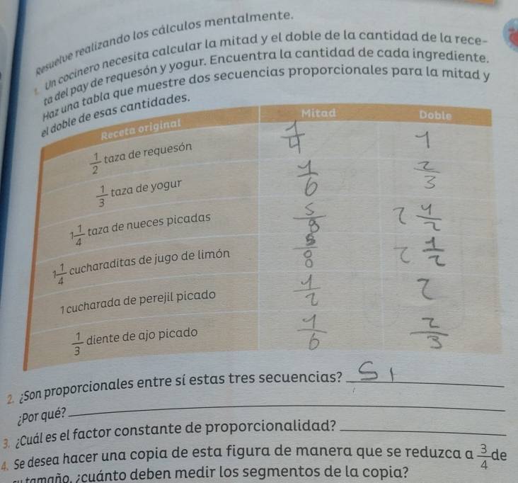 Resuelve realizando los cálculos mentalmente
Un cocinero necesita calcular la mitad y el doble de la cantidad de la rece-
l pay de requesón y yogur. Encuentra la cantidad de cada ingrediente.
ue muestre dos secuencias proporcionales para la mitad y
2. ¿Son proporcionales entre sí estas tres secuencias?_
¿Por qué?
_
3. ¿Cuál es el factor constante de proporcionalidad?_
4. Se desea hacer una copia de esta figura de manera que se reduzca a  3/4  de
amaño. ¿cuánto deben medir los segmentos de la copia?