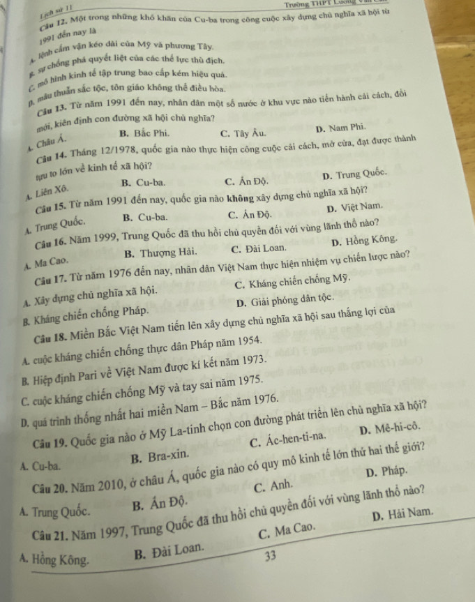 Lịch sử I1
Trường THPT Lương V
Cău 12. Một trong những khổ khăn của Cu-ba trong công cuộc xây dựng chủ nghĩa xã hội từ
1991 đến nay là
A. lệnh cầm vận kéo dài của Mỹ và phương Tây.
g. sự chống phá quyết liệt của các thể lực thù địch
L mô hình kinh tế tập trung bao cấp kém hiệu quả
D, mâu thuẩn sắc tộc, tôn giáo không thể điều hòa.
Cầu 13. Từ năm 1991 đến nay, nhân dân một số nước ở khu vực nào tiến hành cải cách, đồi
mới, kiên định con đường xã hội chủ nghĩa?
4. Châu Á
B. Bắc Phi. C. Tây Âu.
D. Nam Phi.
Câu 14. Tháng 12/1978, quốc gia nào thực hiện công cuộc cải cách, mở cửa, đạt được thành
tựu to lớn về kinh tế xã hội?
B. Cu-ba. C. Ấn Độ.
D. Trung Quốc.
A. Liên Xô.
Câu 15. Từ năm 1991 đến nay, quốc gia nào không xây dựng chủ nghĩa xã hội?
A. Trung Quốc, B. Cu-ba. C. Án Độ. D. Việt Nam.
Câu 16. Năm 1999, Trung Quốc đã thu hồi chủ quyền đối với vùng lãnh thổ nào?
B. Thượng Hải. C. Đài Loan. D. Hồng Kông.
A. Ma Cao.
Câu 17. Từ năm 1976 đến nay, nhân dân Việt Nam thực hiện nhiệm vụ chiến lược nào?
A. Xảy dựng chủ nghĩa xã hội, C. Kháng chiến chống Mỹ.
B. Kháng chiến chống Pháp. D. Giải phóng dân tộc.
Cầu 18. Miền Bắc Việt Nam tiến lên xây dựng chủ nghĩa xã hội sau thắng lợi của
A. cuộc kháng chiến chống thực dân Pháp năm 1954.
B. Hiệp định Pari về Việt Nam được kí kết năm 1973.
C. cuộc kháng chiến chống Mỹ và tay sai năm 1975.
D. quá trình thống nhất hai miền Nam - Bắc năm 1976.
Cầu 19. Quốc gia nào ở Mỹ La-tinh chọn con đường phát triển lên chủ nghĩa xã hội?
A. Cu-ba.
B. Bra-xin. C. Ác-hen-ti-na. D. Mê-hi-cô.
Câu 20. Năm 2010, ở châu Á, quốc gia nào có quy mô kinh tế lớn thứ hai thế giới?
D. Pháp.
B. Ấn Độ. C. Anh.
A. Trung Quốc. Câu 21. Năm 1997, Trung Quốc đã thu hồi chủ quyền đối với vùng lãnh thổ nào?
D. Hải Nam.
A. Hồng Kông.
B. Đài Loan. C. Ma Cao.
33