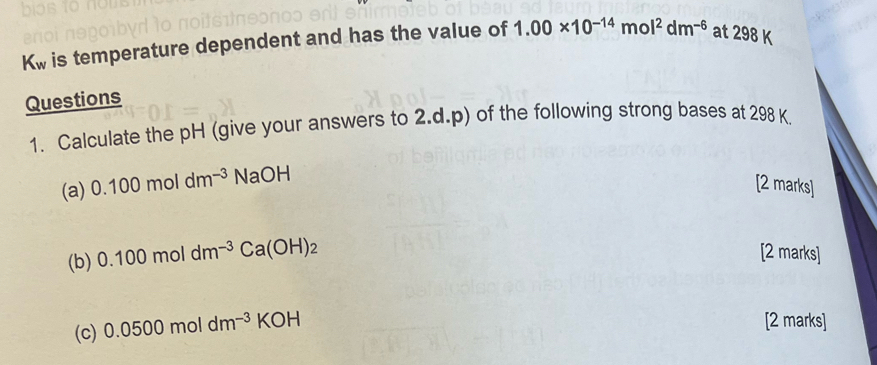 Kw is temperature dependent and has the value of 1.00* 10^(-14)mol^2dm^(-6) at 298 K
Questions 
1. Calculate the pH (give your answers to 2.d.p) of the following strong bases at 298 K. 
(a) 0.100moldm^(-3) NaOH
[2 marks] 
(b) 0.100moldm^(-3)Ca(OH)_2
[2 marks] 
(c) 0.0500moldm^(-3)KOH
[2 marks]