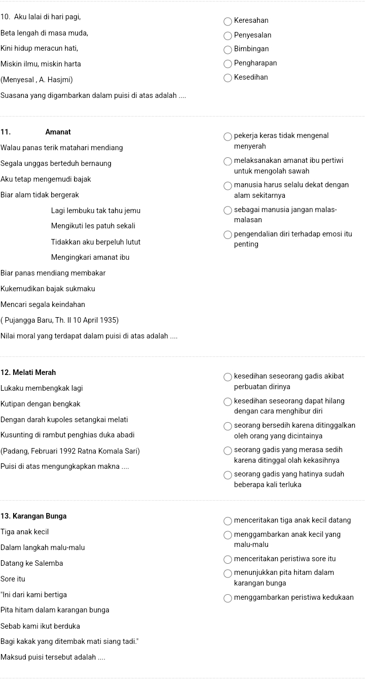 Aku lalai di hari pagi, Keresahan
Beta lengah di masa muda, Penyesalan
Kini hidup meracun hati, Bimbingan
Miskin ilmu, miskin harta Pengharapan
(Menyesal , A. Hasjmi) Kesedihan
Suasana yang digambarkan dalam puisi di atas adalah ....
11. Amanat pekerja keras tidak mengenal
Walau panas terik matahari mendiang menyerah
Segala unggas berteduh bernaung melaksanakan amanat ibu pertiwi
untuk mengolah sawah
Aku tetap mengemudi bajak
manusia harus selalu dekat dengan
Biar alam tidak bergerak alam sekitarnya
Lagi lembuku tak tahu jemu sebagai manusia jangan malas-
malasan
Mengikuti les patuh sekali
pengendalian diri terhadap emosi itu
Tidakkan aku berpeluh lutut penting
Mengingkari amanat ibu
Biar panas mendiang membakar
Kukemudikan bajak sukmaku
Mencari segala keindahan
( Pujangga Baru, Th. II 10 April 1935)
Nilai moral yang terdapat dalam puisi di atas adalah ....
12. Melati Merah kesedihan seseorang gadis akibat
Lukaku membengkak lagi perbuatan dirinya
Kutipan dengan bengkak kesedihan seseorang dapat hilang
dengan cara menghibur diri
Dengan darah kupoles setangkai melati
seorang bersedih karena ditinggalkan
Kusunting di rambut penghias duka abadi oleh orang yang dicintainya
(Padang, Februari 1992 Ratna Komala Sari) seorang gadis yang merasa sedih
karena ditinggal olah kekasihnya
Puisi di atas mengungkapkan makna ....
seorang gadis yang hatinya sudah
beberapa kali terluka
13. Karangan Bunga menceritakan tiga anak kecil datang
Tiga anak kecil menggambarkan anak kecil yang
Dalam langkah malu-malu
malu-malu
Datang ke Salemba menceritakan peristiwa sore itu
menunjukkan pita hitam dalam
Sore itu karangan bunga
"Ini dari kami bertiga menggambarkan peristiwa kedukaan
Pita hitam dalam karangan bunga
Sebab kami ikut berduka
Bagi kakak yang ditembak mati siang tadi."
Maksud puisi tersebut adalah ....