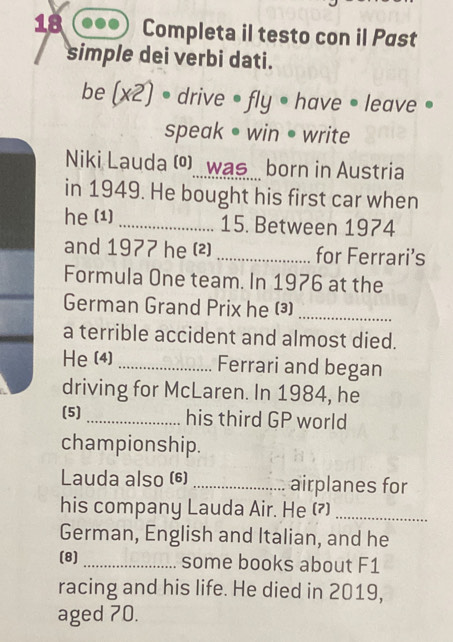 Completa il testo con il Past 
simple dei verbi dati. 
be (x2) drive • fly • have • leave • 
speak • win • write 
Niki Lauda () was born in Austria 
in 1949. He bought his first car when 
he (1) _15. Between 1974 
and 1977 he (²) _for Ferrari’s 
Formula One team. In 1976 at the 
German Grand Prix he (³)_ 
a terrible accident and almost died. 
He (4) _Ferrari and began 
driving for McLaren. In 1984, he 
(5) _his third GP world 
championship. 
Lauda also (6) _airplanes for 
his company Lauda Air. He (?)_ 
German, English and Italian, and he 
(8) _some books about F1 
racing and his life. He died in 2019, 
aged 70.