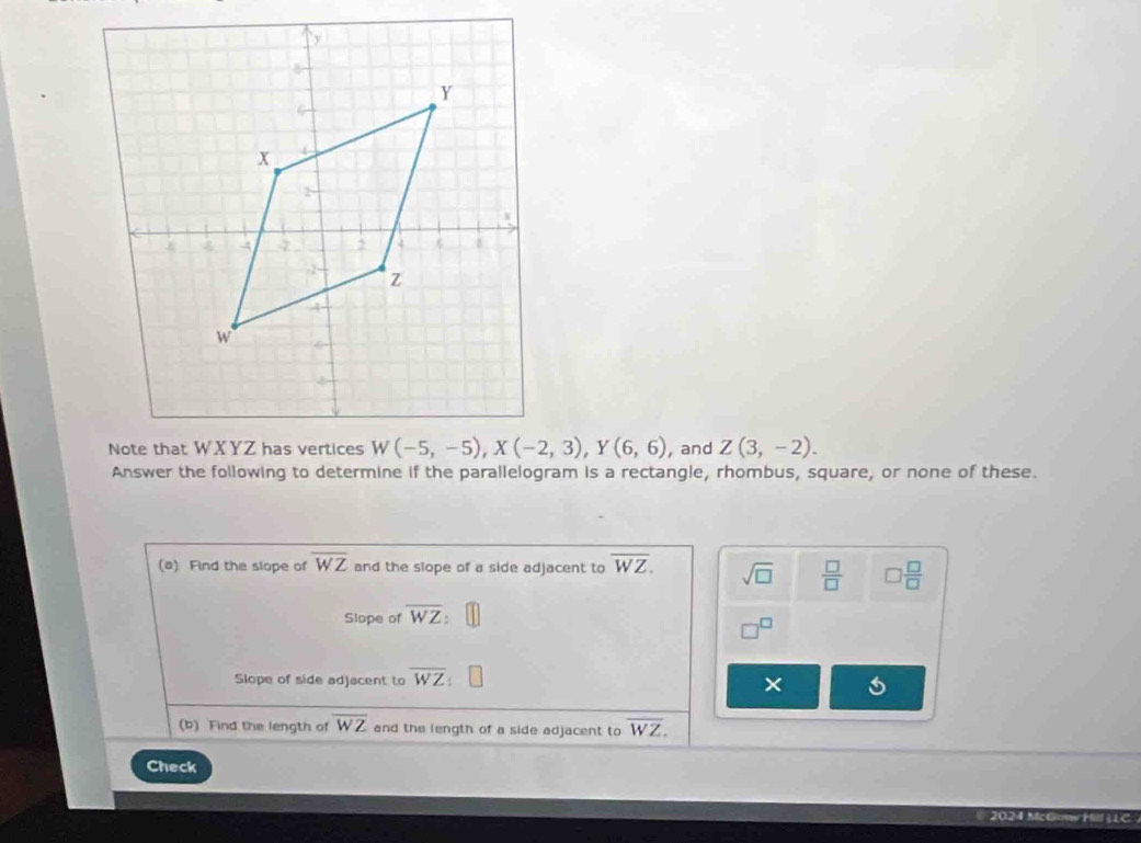 and Z(3,-2).
Answer the following to determine if the parallelogram is a rectangle, rhombus, square, or none of these.
(a) Find the slope of overline WZ and the slope of a side adjacent to overline WZ. sqrt(□ )  □ /□   □  □ /□  
Slope of overline WZ:
_3C
Slope of side adjacent to overline WZ
×
(b) Find the length of overline WZ and the length of a side adjacent to overline WZ.
Check