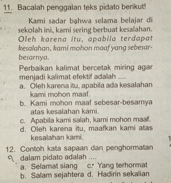 Bacalah penggalan teks pidato berikut!
Kami sadar bạhwa selama belajar di
sekolah ini, kami sering berbuat kesalahan.
Oleh karena itu, apabila terdapat
kesalahan, kami mohon maaf yang sebesar-
besarnya.
Perbaikan kalimat bercetak miring agan
menjadi kalimat efektif adalah ....
a. Oleh karena itu, apabila ada kesalahan
kami mohon maaf.
b. Kami mohon maaf sebesar-besarnya
atas kesalahan kami.
c. Apabila kami salah, kami mohon maaf.
d. Oleh karena itu, maafkan kami atas
kesalahan kami.

12. Contoh kata sapaan dan penghormatan
dalam pidato adalah ....
a. Selamat siang c. Yang terhormat
b. Salam sejahtera d. Hadirin sekalian