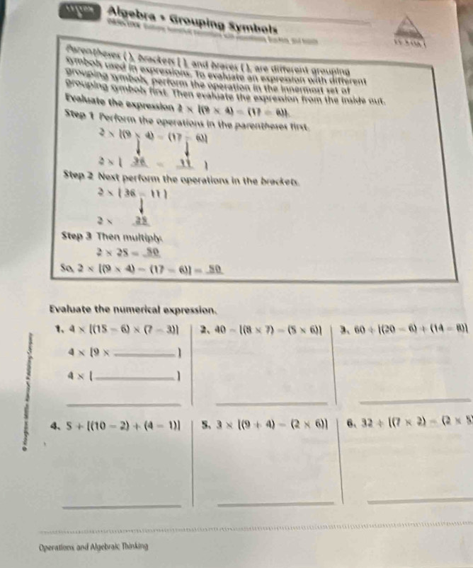 Algebra + Grouping Symbols 
c 

Pazentheses ( ), brackers [ ), and braces ( ), are different grouping 
symbols used in expression. To evaliate an expresion with difterent 
grouping symbols, perform the operation in the innermost set of 
grouping symbols first. Then evaluate the expression from the inside out. 
Evaluate the expression 2* 1(9* 4)=(17=6)h
Step 1 Perform the operations in the parentheses first
2* 1(9* 4)=(17-6)
2* |_ 36=_ 11|
Step 2 Next perform the operations in the brackets.
2* (36-11)
2* a 
Step 3 Then multiply.
2* 28=_ 80
So 2* [(9* 4)-(17-6)]=_ 50
Evaluate the numerical expression. 
1、 4* [(15-6)* (7-3)] 2、 40-[(8* 7)-(5* 6)] 3、 60/ [(20-6)+(14-8)]
4* 19* _1
4* _ 
1 
_ 
_ 
_ 
4、 5+[(10-2)+(4-1)] 5. 3* [(9+4)-(2* 6)] 6、 32/ [(7* 2)-(2* 5
_ 
_ 
_ 
_ 
Operations and Algebraic Thinking