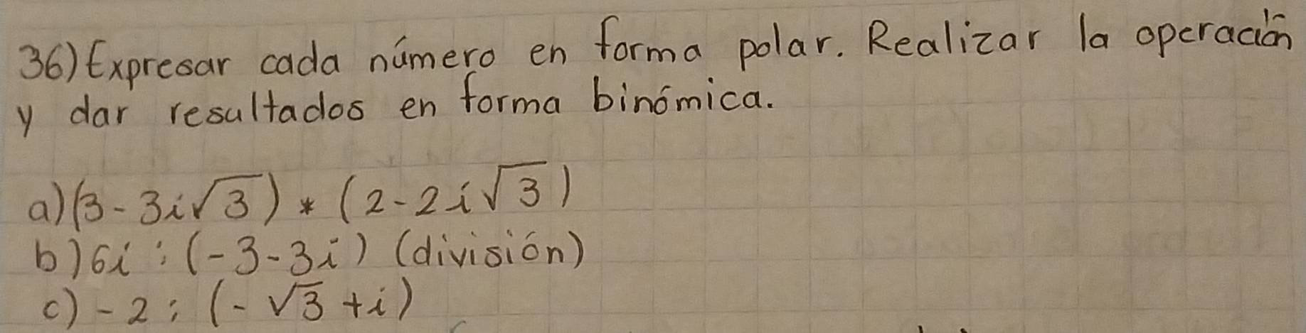 Expresar cada namero en forma polar. Realizar la operacion 
y dar resultados en forma binomica. 
a) (3-3isqrt(3))*(2-2isqrt(3))
b) 6i'(-3-3i) (division) 
c) -2;(-sqrt(3)+i)