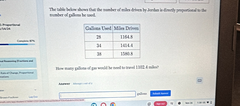 The table below shows that the number of miles driven by Jordan is directly proportional to the 
number of gallons he used. 
. Proportional
1/14/24
Complete: 87%
nal Reasoning (Fractions and 
How many gallons of gas would he need to travel 1102.4 miles? 
Rate of Change, Proportional 
tations 
Answer Attengt 1 out of 2 
o Lag Out gallons Subanit Amwet 
1703643abdb3c35523b99 
2