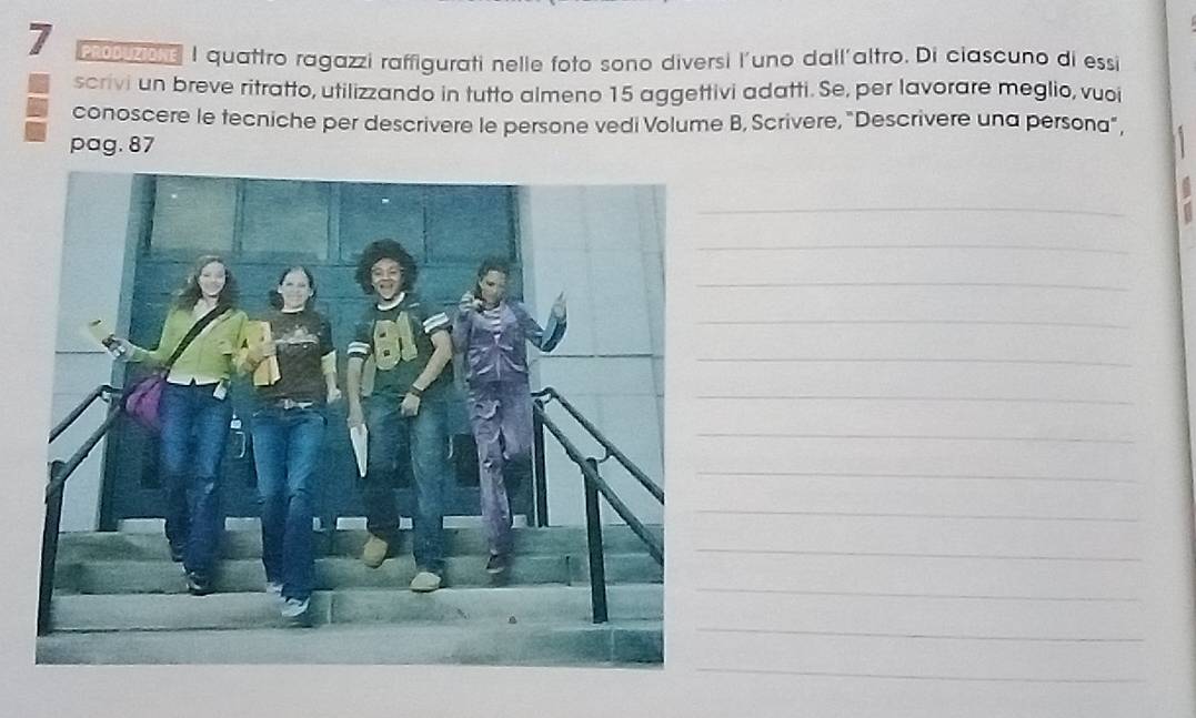 7 20 I quattro ragazzi raffigurati nelie foto sono diversi l'uno dall'altro. Di ciascuno di essi 
scrivi un breve ritratto, utilizzando in tutto almeno 15 aggettivi adatti. Se, per lavorare meglio, vuoi 
conoscere le tecniche per descrivere le persone vedi Volume B, Scrivere, "Descrivere una persona”, 
pag. 87
_ 
_ 
_ 
_ 
_ 
_ 
_ 
_ 
_ 
_ 
_ 
_ 
_