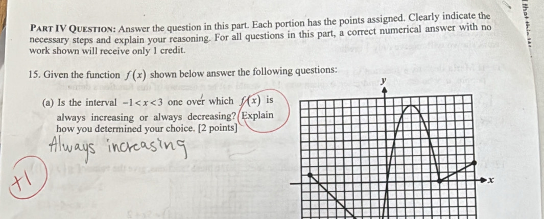 PaRT IV Question: Answer the question in this part. Each portion has the points assigned. Clearly indicate the 
necessary steps and explain your reasoning. For all questions in this part, a correct numerical answer with no ? 
work shown will receive only 1 credit. 
15. Given the function f(x) shown below answer the following questions: 
(a) Is the interval -1 one over which f(x) is 
always increasing or always decreasing? Explain 
how you determined your choice. [2 points]