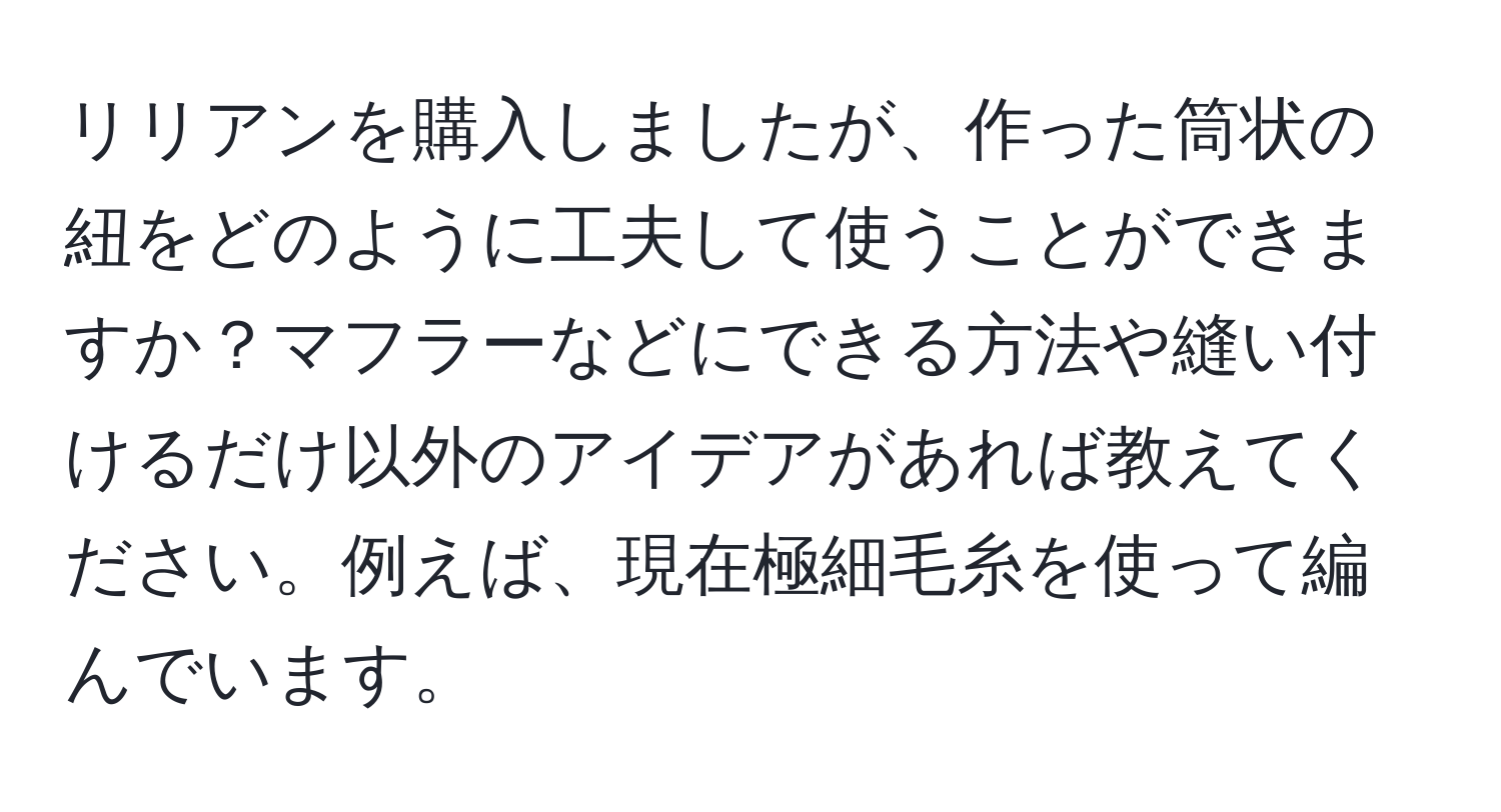 リリアンを購入しましたが、作った筒状の紐をどのように工夫して使うことができますか？マフラーなどにできる方法や縫い付けるだけ以外のアイデアがあれば教えてください。例えば、現在極細毛糸を使って編んでいます。