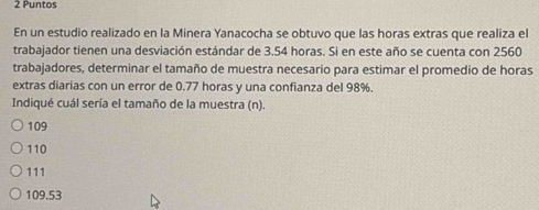 Puntos
En un estudio realizado en la Minera Yanacocha se obtuvo que las horas extras que realiza el
trabajador tienen una desviación estándar de 3.54 horas. Si en este año se cuenta con 2560
trabajadores, determinar el tamaño de muestra necesario para estimar el promedio de horas
extras diarias con un error de 0.77 horas y una confianza del 98%.
Indiqué cuál sería el tamaño de la muestra (n).
109
110
111
109.53