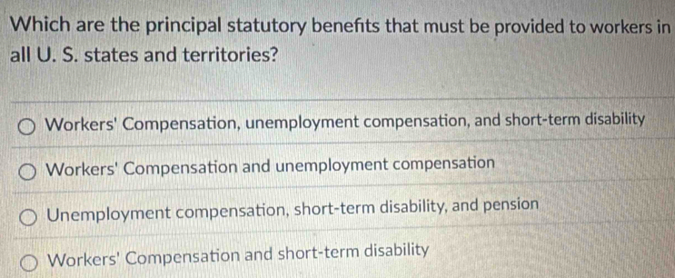 Which are the principal statutory benefts that must be provided to workers in
all U. S. states and territories?
Workers' Compensation, unemployment compensation, and short-term disability
Workers' Compensation and unemployment compensation
Unemployment compensation, short-term disability, and pension
Workers' Compensation and short-term disability