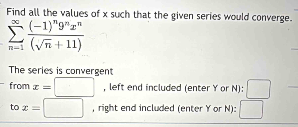 Find all the values of x such that the given series would converge.
sumlimits _(n=1)^(∈fty)frac (-1)^n9^nx^n(sqrt(n)+11)
The series is convergent 
from x=□ , left end included (enter Y or N):
frac □ 
to x=□ , right end included (enter Y or N): □