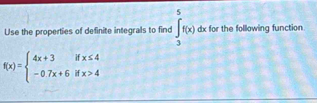 Use the properties of definite integrals to find ∈tlimits _3^(5f(x) dx for the following function.
f(x)=beginarray)l 4x+3ifx≤ 4 -0.7x+6ifx>4endarray.