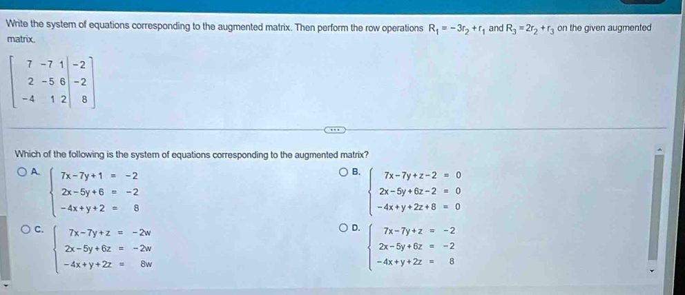 Write the system of equations corresponding to the augmented matrix. Then perform the row operations R_1=-3r_2+r_1 and R_3=2r_2+r_3 on the given augmented
matrix.
beginbmatrix 7&-7&1&-2 2&-5&6&-2 -4&1&2&8endbmatrix
Which of the following is the systern of equations corresponding to the augmented matrix?
A. beginarrayl 7x-7y+1=-2 2x-5y+6=-2 -4x+y+2=8endarray.
B. beginarrayl 7x-7y+z-2=0 2x-5y+6z-2=0 -4x+y+2z+8=0endarray.
C. beginarrayl 7x-7y+z=-2w 2x-5y+6z=-2w -4x+y+2z=8wendarray.
D. beginarrayl 7x-7y+z=-2 2x-5y+6z=-2 -4x+y+2z=8endarray.